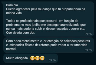 Bom dia. Queria agradecer pela mudança que tu proporcionou na minha vida. Todos os profissionais que procurei em função do problema no meu joelho me desenganaram dizendo que nunca mais poderia subir e descer escadas, correr, etc. que viveria com dor. Com o teu atendimento e orientação de calçados, posturas e atividades fisicas de reforço pude voltar a ter uma vida normal Muito obrigada!