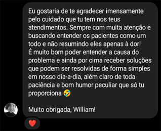 Eu gostaria de te agradecer imensamente pelo cuidado que tu tem nos teus atendimentos. Sempre com muita atenção e buscando entender os pacientes como um todo e não resumindo eles apenas ã dor! É muito bom poder entender a causa do problema e ainda por cima receber soluções que podem ser resolvidas de forma simples em nosso dia-a-dia, além claro de toda paciência e bom humor peculiar que só tu proporciona Muito obrigada, William!